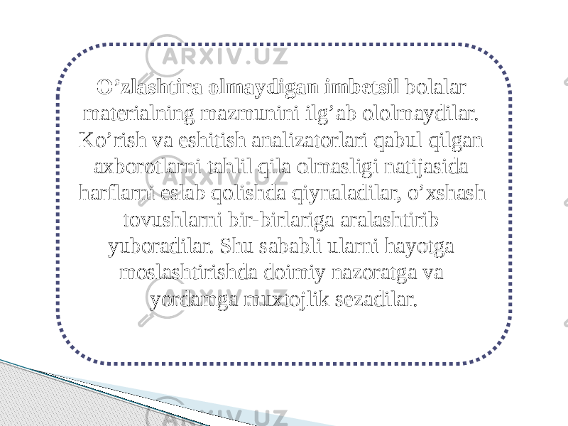 O’zlashtira olmaydigan imbetsil bolalar materialning mazmunini ilg’ab ololmaydilar. Ko’rish va eshitish analizatorlari qabul qilgan axborotlarni tahlil qila olmasligi natijasida harflarni eslab qolishda qiynaladilar, o’xshash tovushlarni bir-birlariga aralashtirib yuboradilar. Shu sababli ularni hayotga moslashtirishda doimiy nazoratga va yordamga muxtojlik sezadilar. 