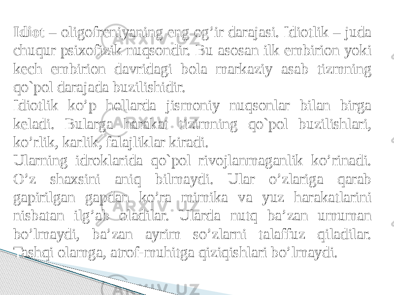 Idiot – oligofreniyaning eng og’ir darajasi. Idiotlik – juda chuqur psixofizik nuqsondir. Bu asosan ilk embirion yoki kech embirion davridagi bola markaziy asab tizmning qo`pol darajada buzilishidir. Idiotlik ko’p hollarda jismoniy nuqsonlar bilan birga keladi. Bularga harakat tizimning qo`pol buzilishlari, ko’rlik, karlik, falajliklar kiradi. Ularning idroklarida qo`pol rivojlanmaganlik ko’rinadi. O’z shaxsini aniq bilmaydi. Ular o’zlariga qarab gapirilgan gapdan ko’ra mimika va yuz harakatlarini nisbatan ilg’ab oladilar. Ularda nutq ba’zan umuman bo’lmaydi, ba’zan ayrim so’zlarni talaffuz qiladilar. Tashqi olamga, atrof-muhitga qiziqishlari bo’lmaydi. 