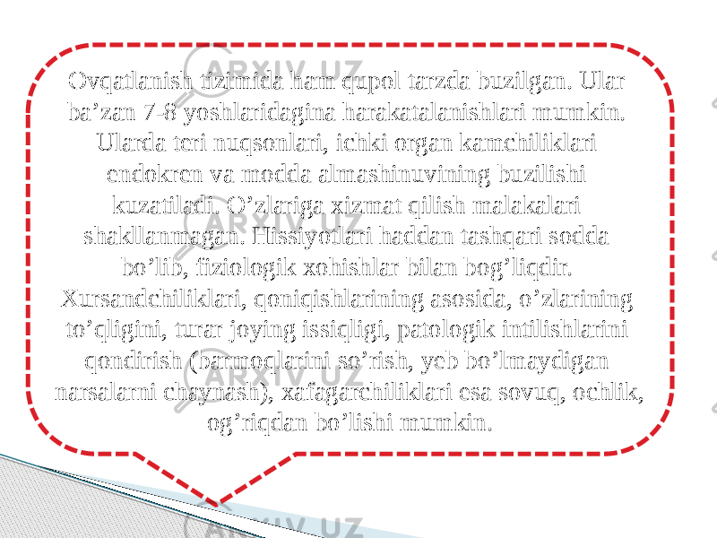 Ovqatlanish tizimida ham qupol tarzda buzilgan. Ular ba’zan 7-8 yoshlaridagina harakatalanishlari mumkin. Ularda teri nuqsonlari, ichki organ kamchiliklari endokren va modda almashinuvining buzilishi kuzatiladi. O’zlariga xizmat qilish malakalari shakllanmagan. Hissiyotlari haddan tashqari sodda bo’lib, fiziologik xohishlar bilan bog’liqdir. Xursandchiliklari, qoniqishlarining asosida, o’zlarining to’qligini, turar joying issiqligi, patologik intilishlarini qondirish (barmoqlarini so’rish, yeb bo’lmaydigan narsalarni chaynash), xafagarchiliklari esa sovuq, ochlik, og’riqdan bo’lishi mumkin. 