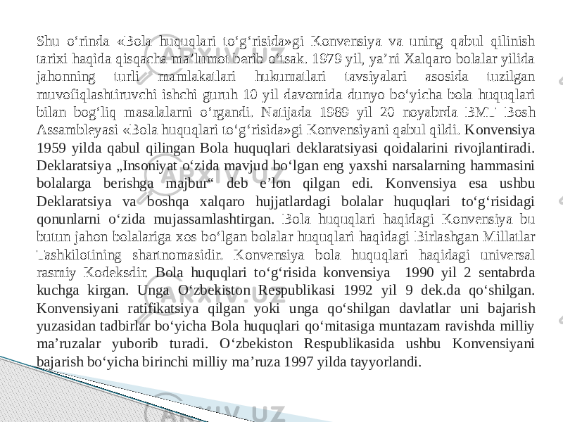 Shu o‘rinda «Bola huquqlari to‘g‘risida»gi Konvensiya va uning qabul qilinish tarixi haqida qisqacha ma’lumot berib o‘tsak. 1979 yil, ya’ni Xalqaro bolalar yilida jahonning turli mamlakatlari hukumatlari tavsiyalari asosida tuzilgan muvofiqlashtiruvchi ishchi guruh 10 yil davomida dunyo bo‘yicha bola huquqlari bilan bog‘liq masalalarni o‘rgandi. Natijada 1989 yil 20 noyabrda BMT Bosh Assambleyasi «Bola huquqlari to‘g‘risida»gi Konvensiyani qabul qildi. Konvensiya 1959 yilda qabul qilingan Bola huquqlari deklaratsiyasi qoidalarini rivojlantiradi. Deklaratsiya „Insoniyat o‘zida mavjud bo‘lgan eng yaxshi narsalarning hammasini bolalarga berishga majbur“ deb eʼlon qilgan edi. Konvensiya esa ushbu Deklaratsiya va boshqa xalqaro hujjatlardagi bolalar huquqlari to‘g‘risidagi qonunlarni o‘zida mujassamlashtirgan. Bola huquqlari haqidagi Konvensiya bu butun jahon bolalariga xos bo‘lgan bolalar huquqlari haqidagi Birlashgan Millatlar Tashkilotining shartnomasidir. Konvensiya bola huquqlari haqidagi universal rasmiy Kodeksdir. Bola huquqlari toʻgʻrisida konvensiya 1990 yil 2 sentabrda kuchga kirgan. Unga Oʻzbekiston Respublikasi 1992 yil 9 dek.da qoʻshilgan. Konvensiyani ratifikatsiya qilgan yoki unga qoʻshilgan davlatlar uni bajarish yuzasidan tadbirlar boʻyicha Bola huquqlari qoʻmitasiga muntazam ravishda milliy maʼruzalar yuborib turadi. Oʻzbekiston Respublikasida ushbu Konvensiyani bajarish boʻyicha birinchi milliy maʼruza 1997 yilda tayyorlandi. 