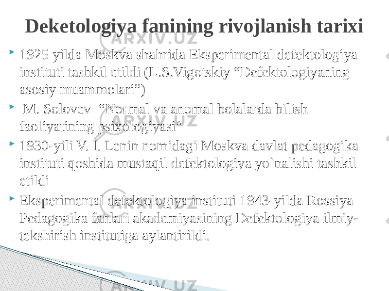  1925 yilda Moskva shahrida Eksperimental defektologiya instituti tashkil etildi (L.S.Vigotskiy “Defektologiyaning asosiy muammolari”)  M. Solovev “Normal va anomal bolalarda bilish faoliyatining psixologiyasi&#34;  1930-yili V. I. Lenin nomidagi Moskva davlat pedagogika instituti qoshida mustaqil defektologiya yo`nalishi tashkil etildi  Eksperimental defektologiya instituti 1943-yilda Rossiya Pedagogika fanlari akademiyasining Defektologiya ilmiy- tekshirish institutiga aylantirildi. Deketologiya fanining rivojlanish tarixi 