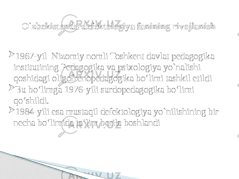 O`zbekistonda defektologiya fanining rivojlanish  1967-yil Nizomiy nomli Toshkent davlat pedagogika institutining Pedagogika va psixologiya yo`nalishi qoshidagi oligofrenopedagogika bo‘limi tashkil etildi  Bu bo‘limga 1976-yili surdopedagogika bo‘limi qo‘shildi.  1984-yili esa mustaqil defektologiya yo`nilishining bir necha bo‘limida ta’lim berila boshlandi 