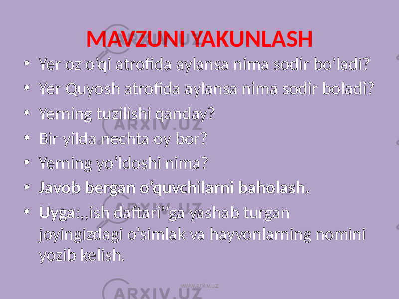 MAVZUNI YAKUNLASH • Yer oz o’qi atrofida aylansa nima sodir bo’ladi? • Yer Quyosh atrofida aylansa nima sodir boladi? • Yerning tuzilishi qanday? • Bir yilda nechta oy bor? • Yerning yo’ldoshi nima? • Javob bergan o’quvchilarni baholash. • Uyga :,,ish daftari’’ga yashab turgan joyingizdagi o’simlak va hayvonlarning nomini yozib kelish. www.arxiv.uz 