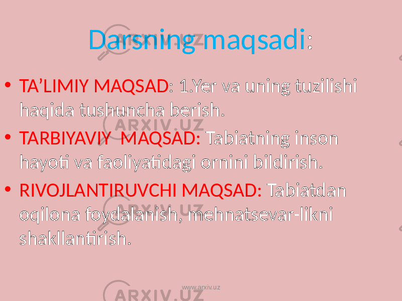 Darsning maqsadi : • TA’LIMIY MAQSAD : 1.Yer va uning tuzilishi haqida tushuncha berish. • TARBIYAVIY MAQSAD: Tabiatning inson hayoti va faoliyatidagi ornini bildirish. • RIVOJLANTIRUVCHI MAQSAD: Tabiatdan oqilona foydalanish, mehnatsevar-likni shakllantirish. www.arxiv.uz 