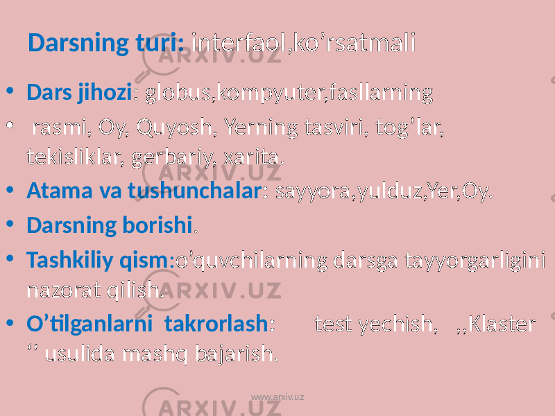  Darsning turi: interfaol,ko’rsatmali • Dars jihozi : globus,kompyuter,fasllarning • rasmi, Oy, Quyosh, Yerning tasviri, tog’lar, tekisliklar, gerbariy, xarita. • Atama va tushunchalar : sayyora,yulduz,Yer,Oy. • Darsning borishi . • Tashkiliy qism : o’quvchilarning darsga tayyorgarligini nazorat qilish. • O’tilganlarni takrorlash : test yechish, ,,Klaster ‘’ usulida mashq bajarish. www.arxiv.uz 