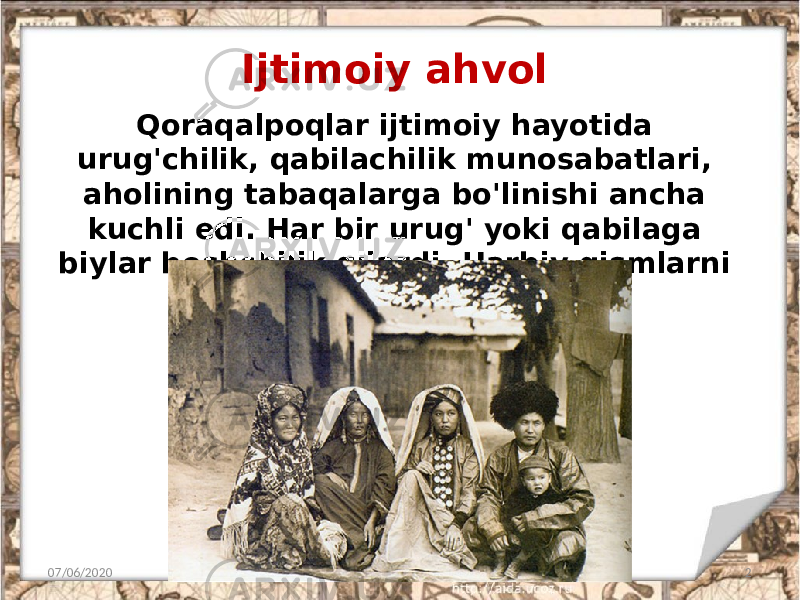 Ijtimoiy ahvol 07/06/2020 2Qoraqalpoqlar ijtimoiy hayotida urug&#39;chilik, qabilachilik munosabatlari, aholining tabaqalarga bo&#39;linishi ancha kuchli edi. Har bir urug&#39; yoki qabilaga biylar boshchilik qilardi. Harbiy qismlarni botirlar boshqarardi. 