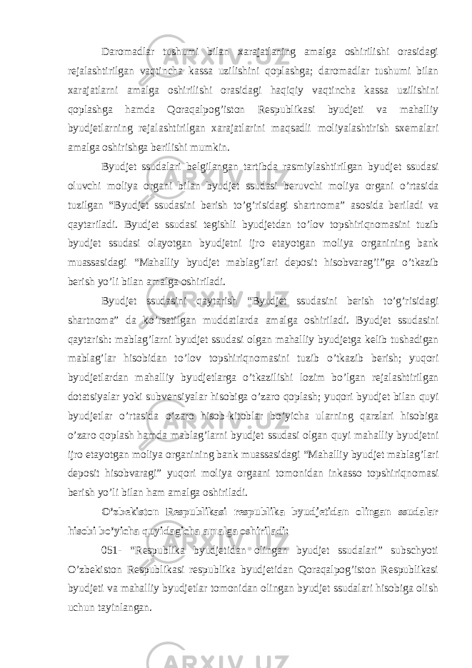 Daromadlar tushumi bilan xarajatlaning amalga oshirilishi orasidagi rejalashtirilgan vaqtincha kassa uzilishini qoplashga; daromadlar tushumi bilan xarajatlarni amalga oshirilishi orasidagi haqiqiy vaqtincha kassa uzilishini qoplashga hamda Qoraqalpog’iston Respublikasi byudjeti va mahalliy byudjetlarning rejalashtirilgan xarajatlarini maqsadli moliyalashtirish sxemalari amalga oshirishga berilishi mumkin. Byudjet ssudalari belgilangan tartibda rasmiylashtirilgan byudjet ssudasi oluvchi moliya organi bilan byudjet ssudasi beruvchi moliya organi o ’ rtasida tuzilgan “ Byudjet ssudasini berish to ’ g ’ risidagi shartnoma ” asosida beriladi va qaytariladi . Byudjet ssudasi tegishli byudjetdan to ’ lov topshiriqnomasini tuzib byudjet ssudasi olayotgan byudjetni ijro etayotgan moliya organining bank muassasidagi “ Mahalliy byudjet mablag ’ lari deposit hisobvarag ’ i ” ga o ’ tkazib berish yo ’ li bilan amalga oshiriladi . Byudjet ssudasini qaytarish “ Byudjet ssudasini berish to ’ g ’ risidagi shartnoma ” da ko ’ rsatilgan muddatlarda amalga oshiriladi . Byudjet ssudasini qaytarish : mablag ’ larni byudjet ssudasi olgan mahalliy byudjetga kelib tushadigan mablag ’ lar hisobidan to ’ lov topshiriqnomasini tuzib o ’ tkazib berish ; yuqori byudjetlardan mahalliy byudjetlarga o ’ tkazilishi lozim bo ’ lgan rejalashtirilgan dotatsiyalar yoki subvensiyalar hisobiga o ’ zaro qoplash ; yuqori byudjet bilan quyi byudjetlar o ’ rtasida o ’ zaro hisob - kitoblar bo ’ yicha ularning qarzlari hisobiga o ’ zaro qoplash hamda mablag ’ larni byudjet ssudasi olgan quyi mahalliy byudjetni ijro etayotgan moliya organining bank muassasidagi “ Mahalliy byudjet mablag ’ lari deposit hisobvaragi ” yuqori moliya orgaani tomonidan inkasso topshiriqnomasi berish yo ’ li bilan ham amalga oshiriladi . O’zbekiston Respublikasi respublika byudjetidan olingan ssudalar hisobi bo’yicha quyidagicha amalga oshiriladi: 051- “Respublika byudjetidan olingan byudjet ssudalari” subschyoti O’zbekiston Respublikasi respublika byudjetidan Qoraqalpog’iston Respublikasi byudjeti va mahalliy byudjetlar tomonidan olingan byudjet ssudalari hisobiga olish uchun tayinlangan. 