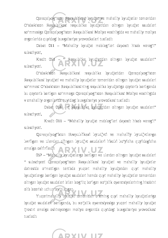 Qoraqalpog’iston Respublikasi byudjet va mahalliy byudjetlar tomonidan O’zbekiston Respublikasi respublika byudjetidan olingan byudjet ssudalari so’mmasiga Qoraqalpog’iston Respublikasi Moliya vazirligida va mahalliy moliya organlarida quyidagi buxgalteriya provodkalari tuziladi: Debet 011 – “Mahalliy byudjet mablag’lari depozit hisob varag’i” subschyoti, Kredit 051 – “ Respublika byudjetidan olingan byudjet ssudalari” subschyoti. O’zbekiston Respublikasi respublika byudjetidan Qoraqalpog’iston Respublikasi byudjeti va mahalliy byudjetlar tomonidan olingan byudjet ssudalari so’mmasi O’zbekiston Respublikasining respublika byudjetiga qaytarib berilganda bu qaytarib berilgan so’mmaga Qoraqalpog’iston Respublikasi Moliya vazirligida v amahalliy organlarida quyidagi buxgalteriya provodkasi tuziladi: Debet 051 - “ Respublika byudjetidan olingan byudjet ssudalari” subschyoti, Kredit 011 – “Mahalliy byudjet mablag’lari depozit hisob varag’i” subschyoti. Qoraqalpog’iston Respublikasi byudjeti va mahalliy byudjetlarga berilgan va ulardan olingan byudjet ssudalari hisobi bo’yicha quyidagicha amalga oshiriladi: 052 – “Mahalliy byudjetlarga berilgan va ulardan olingan byudjet ssudalari “ subschyoti Qoraqalpog’iston Respublikasi byudjeti va mahalliy byudjetlar doirasida o’rnatilgan tartibda yuqori mahalliy byudjetdan quyi mahalliy byudjetlarga berilgan byudjet ssudalari hamda quyi mahalliy byudjetlar tomonidan olingan byudjet ssudalari bilan bog’liq bo’lgan xo’jalik operatsiyalarining hisobini olib boorish uchun tayinlangan. Yuqorimahalliy byudjet tomonidan o’zining quyi mahalliy byudjatlariga byudjet ssudalari berilganda, bu xo’jalik operatsiyasiga yuqori mahalliy byudjet ijrosini amalga oshirayotgan moliya organida quyidagi buxgalteriya provodkasi tuziladi: 