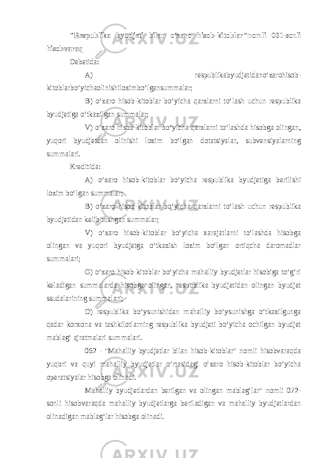 &#34;Respublika byudjeti bilan o‘zaro hisob-kitoblar&#34;nomli 061-sonli hisobvaraq Debetida: A) respublikabyudjetidano‘zarohisob- kitoblarbo‘yichaolinishilozimbo‘lgansummalar; B) o‘zaro hisob-kitoblar bo‘yicha qarzlarni to‘lash uchun respublika byudjetiga o‘tkazilgan summalar; V) o‘zaro hisob-kitoblar bo‘yicha qarzlarni to‘lashda hisobga olingan, yuqori byudjetdan olinishi lozim bo‘lgan dotatsiyalar, subvensiyalarning summalari. Kreditida: A) o‘zaro hisob-kitoblar bo‘yicha respublika byudjetiga berilishi lozim bo‘lgan summalar; B) o‘zaro hisob-kitoblar bo‘yicha qarzlarni to‘lash uchun respublika byudjetidan kelib tushgan summalar; V) o‘zaro hisob-kitoblar bo‘yicha xarajatlarni to‘lashda hisobga olingan va yuqori byudjetga o‘tkazish lozim bo‘lgan ortiqcha daromadlar summalari; G) o‘zaro hisob-kitoblar bo‘yicha mahalliy byudjetlar hisobiga to‘g‘ri keladigan summalarda hisobga olingan, respublika byudjetidan olingan byudjet ssudalarining summalari; D) respublika bo‘ysunishidan mahalliy bo‘ysunishga o‘tkazilgunga qadar korxona va tashkilotlarning respublika byudjeti bo‘yicha ochilgan byudjet mablag‘ ajratmalari summalari. 062 - &#34;Mahalliy byudjetlar bilan hisob-kitoblar&#34; nomli hisobvaraqda yuqori va quyi mahalliy byudjetlar o‘rtasidagi o‘zaro hisob-kitoblar bo‘yicha operatsiyalar hisobga olinadi. Mahalliy byudjetlardan berilgan va olingan mablag‘lar&#34; nomli 072- sonli hisobvaraqda mahalliy byudjetlarga beriladigan va mahalliy byudjetlardan olinadigan mablag‘lar hisobga olinadi. 