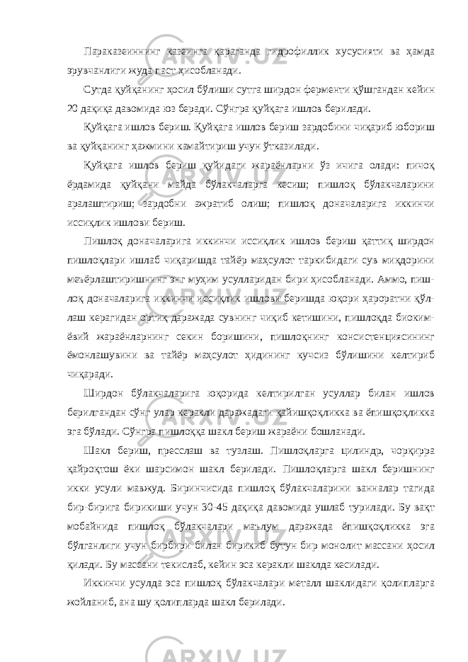 Параказеиннинг казеинга қараганда гидрофиллик хусусияти ва ҳамда эрувчанлиги жуда паст ҳисобланади. Сутда қуйқанинг ҳосил бўлиши сутга ширдон ферменти қўшгандан кейин 20 дақиқа давомида юз беради. Сўнгра қуйқага ишлов берилади. Қуйқага ишлов бериш. Қуйқага ишлов бериш зардобини чиқариб юбориш ва қуйқанинг ҳажмини камайтириш учун ўтказилади. Қуйқага ишлов бериш қуйидаги жараёнларни ўз ичига олади: пичоқ ёрдамида қуйқани майда бўлакчаларга кесиш; пишлоқ бўлакчаларини аралаштириш; зардобни ажратиб олиш; пишлоқ доначаларига иккинчи иссиқлик ишлови бериш. Пишлоқ доначаларига иккинчи иссиқлик ишлов бериш қаттиқ ширдон пишлоқлари ишлаб чиқаришда тайёр маҳсулот таркибидаги сув миқдорини меъёрлаштиришнинг энг муҳим усулларидан бири ҳисобланади. Аммо, пиш- лоқ доначаларига иккинчи иссиқлик ишлови беришда юқори ҳароратни қўл- лаш керагидан ортиқ даражада сувнинг чиқиб кетишини, пишлоқда биоким- ёвий жараёнларнинг секин боришини, пишлоқнинг консистенциясининг ёмонлашувини ва тайёр маҳсулот ҳидининг кучсиз бўлишини келтириб чиқаради. Ширдон бўлакчаларига юқорида келтирилган усуллар билан ишлов берилгандан сўнг улар керакли даражадаги қайишқоқликка ва ёпишқоқликка эга бўлади. Сўнгра пишлоққа шакл бериш жараёни бошланади. Шакл бериш, пресслаш ва тузлаш. Пишлоқларга цилиндр, чорқирра қайроқтош ёки шарсимон шакл берилади. Пишлоқларга шакл беришнинг икки усули мавжуд. Биринчисида пишлоқ бўлакчаларини ванналар тагида бир-бирига бирикиши учун 30-45 дақиқа давомида ушлаб турилади. Бу вақт мобайнида пишлоқ бўлакчалари маълум даражада ёпишқоқликка эга бўлганлиги учун бирбири билан бирикиб бутун бир монолит массани ҳосил қилади. Бу массани текислаб, кейин эса керакли шаклда кесилади. Иккинчи усулда эса пишлоқ бўлакчалари металл шаклидаги қолипларга жойланиб, ана шу қолипларда шакл берилади. 