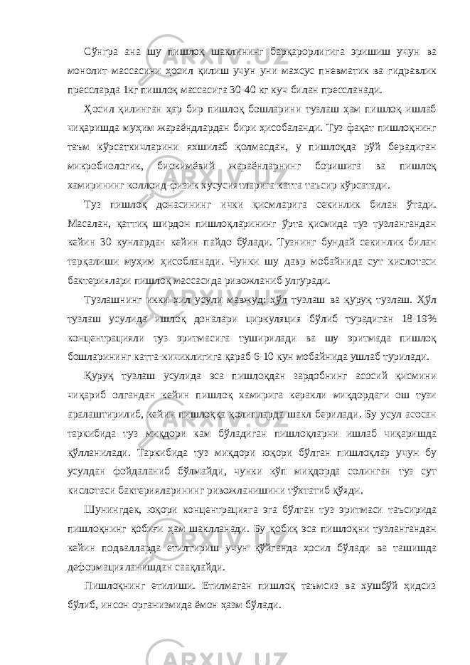 Сўнгра ана шу пишлоқ шаклининг барқарорлигига эришиш учун ва монолит массасини ҳосил қилиш учун уни махсус пневматик ва гидравлик прессларда 1кг пишлоқ массасига 30-40 кг куч билан прессланади. Ҳосил қилинган ҳар бир пишлоқ бошларини тузлаш ҳам пишлоқ ишлаб чиқаришда муҳим жараёндлардан бири ҳисобаланди. Туз фақат пишлоқнинг таъм кўрсаткичларини яхшилаб қолмасдан, у пишлоқда рўй берадиган микробиологик, биокимёвий жараёнларнинг боришига ва пишлоқ хамирининг коллоид-физик хусусиятларига катта таъсир кўрсатади. Туз пишлоқ донасининг ички қисмларига секинлик билан ўтади. Масалан, қаттиқ ширдон пишлоқларининг ўрта қисмида туз тузлангандан кейин 30 кунлардан кейин пайдо бўлади. Тузнинг бундай секинлик билан тарқалиши муҳим ҳисобланади. Чунки шу давр мобайнида сут кислотаси бактериялари пишлоқ массасида ривожланиб улгуради. Тузлашнинг икки хил усули мавжуд: ҳўл тузлаш ва қуруқ тузлаш. Ҳўл тузлаш усулида ишлоқ доналари циркуляция бўлиб турадиган 18-19% концентрацияли туз эритмасига туширилади ва шу эритмада пишлоқ бошларининг катта-кичиклигига қараб 6-10 кун мобайнида ушлаб турилади. Қуруқ тузлаш усулида эса пишлоқдан зардобнинг асосий қисмини чиқариб олгандан кейин пишлоқ хамирига керакли миқдордаги ош тузи аралаштирилиб, кейин пишлоққа қолипларда шакл берилади. Бу усул асосан таркибида туз миқдори кам бўладиган пишлоқларни ишлаб чиқаришда қўлланилади. Таркибида туз миқдори юқори бўлган пишлоқлар учун бу усулдан фойдаланиб бўлмайди, чунки кўп миқдорда солинган туз сут кислотаси бактерияларининг ривожланишини тўхтатиб қўяди. Шунингдек, юқори концентрацияга эга бўлган туз эритмаси таъсирида пишлоқнинг қобиғи ҳам шаклланади. Бу қобиқ эса пишлоқни тузлангандан кейин подвалларда етилтириш учун қўйганда ҳосил бўлади ва ташишда деформацияланишдан саақлайди. Пишлоқнинг етилиши. Етилмаган пишлоқ таъмсиз ва хушбўй ҳидсиз бўлиб, инсон организмида ёмон ҳазм бўлади. 