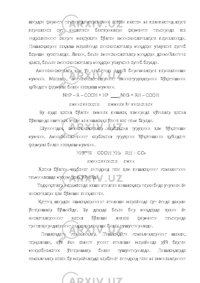 ширдон ференти таъсирида параказеин асосан пептон ва полипептид-ларга парчаланса сут кислотаси бактериялари ферменти таъсирида эса гидролизнинг охирги маҳсулоти бўлган аминокислоталарга парчаланади. Пишлоқларни сақлаш жараёнида аинокислоталар миқдори узлуксиз ортиб бориши кузатилади. Лекин, баъзи аминокислоталар миқдори доимийлигича қолса, баъъзи аминокислоталар миқдори узлуксиз ортиб боради. Аминокислоталар ҳам ўз навбатида оддий бирикмаларга парчаланиши мумкин. Масалан, аминокислоталарнинг аминогуруҳларини йўқотишини қуйидаги формула билан изоҳлаш мумкин. NН2 – R – СООН + Н2 NН3 + RН – СООН аминокислота аммиак ёғ кислотаси Бу ерда ҳосил бўлган аммиак пишлоқ хамирида кўзчалар ҳосил бўлишида иштирок этади ва пишлоққа ўзига хос таъм беради. Шунингдек, аминокислоталар карбоксил гуруҳини ҳам йўқотиши мумкин. Аминокислотанинг карбоксил гуруҳини йўқотишини қуйидаги формула билан изоҳлаш мумкин. NН 2 – R – СООН NН 2 – RН + СО 2 аминокислота амин Ҳосил бўлган карбонат ангидрид гази ҳам пишлоқнинг ғоваклигини таъминлашда муҳим роль ўйнайди. Тадқиқотлар натижасида яхши етилган пишлоқлар таркибида учувчан ёғ кислоталари ҳам бўлиши аниқланган. Қаттиқ ширдон ишлоқларининг етилиши жараёнида сут ёғида деярли ўзгаришлар бўлмайди. Бу даврда баъзи бир миқдорда эркин ёғ кислоталарининг ҳосил бўлиши липаза ферменти таъсирида триглициридларнинг гидролизланиши билан тушунтирилади. Пишлоқдаги ғовакликлар. Пишлоқдаги ғовакликларнинг шакли, тарқалиши, кўп ёки озлиги унинг етилиши жараёнида рўй берган микробиологик ўзгаришлар билан тушунтирилади. Пишлоқларда ғовакликлар асоан бу жараёнларда карбонат ангидрид гази ва аммиакларнинг 