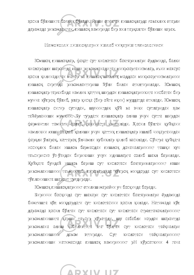 ҳосил бўлишига боғлиқ бўлади. Яхши етилган пишлоқларда ғоваклик етарли даражада ривожланган, пишлоқ хамирида бир хил тарқалган бўлиши керак. Намокопли пишлоқларни ишлаб чиқариш технологияси Юмшоқ пишлоқлар, фақат сут кислотаси бактериялари ёрдамида, балки кислородли шароитда яхши ривожланадиган микроорганизмлар, яъни махсус ҳосил қилинадиган моғор ва пишлоқ шиллиқ моддаси микрооргнизмларини пишлоқ сиртида ривожлантириш йўли билан етилтирилади. Юмшоқ пишлоқлар таркибида намлик қаттиқ ширдон пишлоқларникига нисбатан бир мунча кўпроқ бўлиб, улар қисқа (бир ойга яқин) муддатда етилади. Юмшоқ пишлоқлар сигир сутидан, шунингдек қўй ва эчки сутларидан ҳам тайёрланиши мумкин. Бу турдаги пишлоқлар олиш учун сутга ширдон ферментли томизғи солиб, секинаста ивитилади. Ҳосил бўлган қуйқани намликни яхши сақлаб қолиши учун қаттиқ пишлоқлар ишлаб чиқарганидан фарқли ўлароқ, каттароқ ўлчамли кубиклар қилиб кесилади. Сўнгра қуйқага иссиқлик билан ишлов бермасдан пишлоқ доначаларининг ташқи куч таъсирисиз ўз-ўзидан бирикиши учун идишларга солиб шакл берилади. Қуйқага бундай ишлов бериш сут кислотаси бактерияларининг яхши ривожланишини таъминлаб, пировардида кўпроқ миқдорда сут кислотаси тўпланишига шароит туғдиради. Юмшоқ пишлоқларнинг етилиш жараёни уч босқичда боради. Биринчи босқичда сут шакари сут кислотаси бактериялари ёрдамида бижғишга кўп миқдордаги сут кислотасини ҳосил қилади. Натижада кўп даражада ҳосил бўлган сут кислотаси сут кислотаси стрептококларининг ривожланишига қарши таъсир кўратади, шу сабабли нордон шароитда ривожлана олиш қобилиятига эга бўлган сут кислотаси таёқчалари ривожланишини давом эттиради. Сут кислотаси таёқчаларининг ривожланиши натижасида пишлоқ хамирининг рН кўрсаткичи 4 гача 