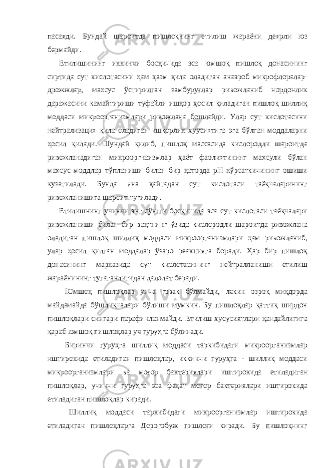 пасаяди. Бундай шароитда пишлоқнинг етилиш жараёни деярли юз бермайди. Етилишининг иккинчи босқичида эса юмшоқ пишлоқ донасининг сиртида сут кислотасини ҳам ҳазм қила оладиган анаэроб микрофлоралар- дрожжлар, махсус ўстирилган замбуруғлар ривожланиб нордонлик даражасини камайтириши туфайли ишқор ҳосил қиладиган пишлоқ шиллиқ моддаси микроорганизмлари ривожлана бошлайди. Улар сут кислотасини нейтрализация қила оладиган ишқорлик хуусиятига эга бўлган моддаларни ҳосил қилади. Шундай қилиб, пишлоқ массасида кислородли шароитда ривожланадиган микрооргнаизмлар ҳаёт фаолиятининг махсули бўлан махсус моддлар тўпланиши билан бир қаторда рН кўрсаткичининг ошиши кузатилади. Бунда яна қайтадан сут кислотаси таёқчаларининг ривожланишига шароит туғилади. Етилишнинг учинчи энг сўнгги босқичида эса сут кислотаси таёқчалари ривожланиши билан бир вақтнинг ўзида кислородли шароитда ривожлана оладиган пишлоқ шиллиқ моддаси микроорганизмлари ҳам ривожланиб, улар ҳосил қилган моддалар ўзаро реакцияга боради. Ҳар бир пишлоқ донасининг марказида сут кислотасининг нейтралланиши етилиш жараёнининг тугаганлигидан далолат беради. Юмшоқ пишлоқлар унча ғовак бўлмайди, лекин озроқ миқдорда майдамайда бўшлиқчалари бўлиши мумкин. Бу пишлоқлар қаттиқ ширдон пишлоқлари сингари парафинланмайди. Етилиш хусусиятлари қандайлигига қараб юмшоқ пишлоқлар уч гуруҳга бўлинади. Биринчи гуруҳга шиллиқ моддаси таркибидаги микроорганизмлар иштирокида етиладиган пишлоқлар, иккинчи гуруҳга - шиллиқ моддаси микроорганизмлари ва моғор бактериялари иштирокида етиладиган пишлоқлар, учинчи гуруҳга эса фақат моғор бактериялари иштирокида етиладиган пишлоқлар киради. Шиллиқ моддаси таркибидаги микроорганизмлар иштирокида етиладиган пишлоқларга Дорогобуж пишлоғи киради. Бу пишлоқнинг 