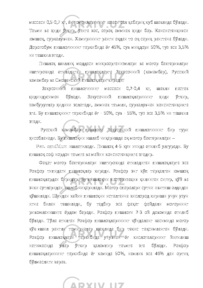 массаси 0,5-0,7 кг, ён томонларининг юзаси сал қабариқ куб шаклида бўлади. Таъми ва ҳиди ўткир, ўзига хос, озроқ аммиак ҳиди бор. Консистенцияси юмшоқ, суркалувчан. Хамирининг ранги оқдан то оқ-сариқ ранггача бўлади. Дорогобуж пишлоғининг таркибида ёғ 45%, сув миқдори 50%, туз эса 3,5% ни ташкил этади. Пишлоқ шиллиқ моддаси микроорганизмлари ва моғор бактериялари иштирокида етиладиган пишлоқларга Закусочний (камамбер), Русский камамбер ва Смоленский пишлоқлари киради. Закусочний пишлоғининг массаси 0,2-0,4 кг, шакли пастак цидиндрсимон бўлади. Закусочний пишлоқларининг ҳиди ўткир, замбуруғлар ҳидини эслатади, аммиак таъмли, суркалувчан консистенцияга эга. Бу пишлоқнинг таркибида ёғ - 50%, сув - 55%, туз эса 3,5% ни ташкил этади. Русский камамбер пишлоғи Закусочний пишлоғининг бир тури ҳисобланади. Бу пишлоқни ишлаб чиқаришда оқ моғор бактериялари – Pen. candidum ишлатилади. Пишлоқ 4-5 кун ичида етилиб улгуради. Бу пишлоқ соф нордон таъмга ва майин консистенцияга эгадир. Фақат моғор бактериялари иштирокида етиладиган пишлоқларга эса Рокфор типидаги пишлоқлар киради. Рокфор энг кўп тарқалган юмшоқ пишлоқлардан биридир. Бу пишлоқни пастеризация қилинган сигир, қўй ва эчки сутларидан ишлаб чиқарилади. Моғор споралари сутни ивитиш олдидан қўшилади. Шундан кейин пишлоқни исталганча кислород кириши учун узун игна билан тешилади, бу тадбир эса фақат фойдали моғорнинг ривожланишига ёрдам беради. Рокфор пишлоғи 2-3 ой давомида етилиб бўлади. Тўла етилган Рокфор пишлоқларининг кўндаланг кесимида моғор кўк-яшил рангли томирчалар шаклида бир текис тақсимланган бўлади. Рокфор пишлоқлари таркибида учувчан ёғ кислоталарнинг йиғилиш натижасида улар ўткир қалампир таъмга эга бўлади. Рокфор пишлоқларининг таркибида ёғ камида 50%, намлик эса 46% дан ортиқ бўлмаслиги керак. 