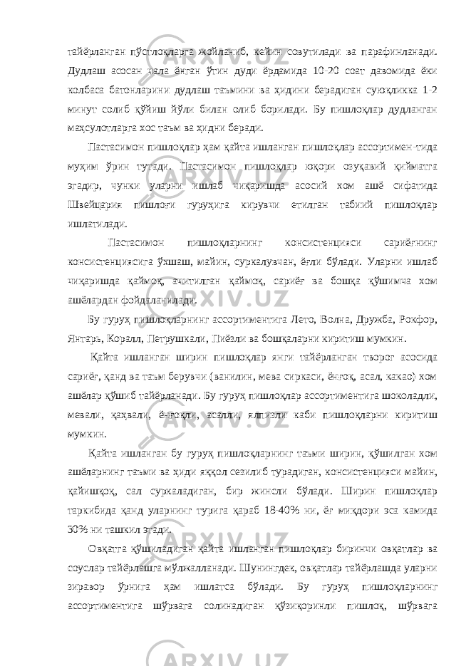 тайёрланган пўстлоқларга жойланиб, кейин совутилади ва парафинланади. Дудлаш асосан чала ёнган ўтин дуди ёрдамида 10-20 соат давомида ёки колбаса батонларини дудлаш таъмини ва ҳидини берадиган суюқликка 1-2 минут солиб қўйиш йўли билан олиб борилади. Бу пишлоқлар дудланган маҳсулотларга хос таъм ва ҳидни беради. Пастасимон пишлоқлар ҳам қайта ишланган пишлоқлар ассортимен-тида муҳим ўрин тутади. Пастасимон пишлоқлар юқори озуқавий қийматга эгадир, чунки уларни ишлаб чиқаришда асосий хом ашё сифатида Швейцария пишлоғи гуруҳига кирувчи етилган табиий пишлоқлар ишлатилади. Пастасимон пишлоқларнинг консистенцияси сариёғнинг консистенциясига ўхшаш, майин, суркалувчан, ёғли бўлади. Уларни ишлаб чиқаришда қаймоқ, ачитилган қаймоқ, сариёғ ва бошқа қўшимча хом ашёлардан фойдаланилади. Бу гуруҳ пишлоқларнинг ассортиментига Лето, Волна, Дружба, Рокфор, Янтарь, Коралл, Петрушкали, Пиёзли ва бошқаларни киритиш мумкин. Қайта ишланган ширин пишлоқлар янги тайёрланган творог асосида сариёғ, қанд ва таъм берувчи (ванилин, мева сиркаси, ёнғоқ, асал, какао) хом ашёлар қўшиб тайёрланади. Бу гуруҳ пишлоқлар ассортиментига шоколадли, мевали, қаҳвали, ёнғоқли, асалли, ялпизли каби пишлоқларни киритиш мумкин. Қайта ишланган бу гуруҳ пишлоқларнинг таъми ширин, қўшилган хом ашёларнинг таъми ва ҳиди яққол сезилиб турадиган, консистенцияси майин, қайишқоқ, сал суркаладиган, бир жинсли бўлади. Ширин пишлоқлар таркибида қанд уларнинг турига қараб 18-40% ни, ёғ миқдори эса камида 30% ни ташкил этади. Овқатга қўшиладиган қайта ишланган пишлоқлар биринчи овқатлар ва соуслар тайёрлашга мўлжалланади. Шунингдек, овқатлар тайёрлашда уларни зиравор ўрнига ҳам ишлатса бўлади. Бу гуруҳ пишлоқларнинг ассортиментига шўрвага солинадиган қўзиқоринли пишлоқ, шўрвага 