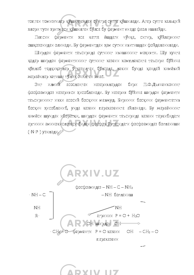 топган томизғилар қўшилгандан сўнгра сутга қўшилади. Агар сутга кальций хлори тузи эритмаси қўшилган бўлса бу фермент янада фаол ишлайди. Пепсин ферменти эса катта ёшдаги чўчқа, сигир, қўйларнинг ошқозонидан олинади. Бу ферментдан ҳам сутни ивитишдан фойдаланилади. Ширдон ферменти таъсирида сутнинг ивишининг моҳияти. Шу кунга қадар ширдон ферментининг сутнинг казеин комплексига таъсири бўйича кўплаб тадқиқотлар ўтказилган бўлсада, лекин бунда қандай кимёвий жараёнлар кетиши тўлиқ очилган эмас. Энг илмий асосланган назариялардан бири П.Ф.Дьяченконинг фосфоамидоз назарияси ҳисобланади. Бу назария бўйича ширдон ферменти таъсирининг икки асосий босқичи мавжуд. Биринчи босқичи ферментатив босқич ҳисобланиб, унда казеин параказеинга айланади. Бу жараённинг кимёси шундан иборатки, ширдон ферменти таъсирида казеин таркибидаги аргинин аминокислотаси билан фосфор ўртасидаги фосфоамидаз боғланиши (-N-Р-) узилади. фосфоамидаз – NH – C – NH 2 - NH – C – NH боғланиш NH NH R- агринин Р = О + Н 2 О ОН ширдон OH - СН 2 – О ферменти P = O казеин OH – CH 2 – O параказеин 