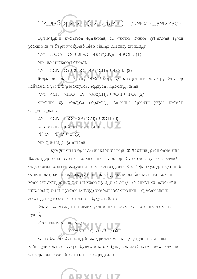 Танлаб эритиш (синиллаш) Термодинамикаси Эритмадаги кислород ёрдамида , олтиннинг синил тузларида эриш реакциясини биринчи булиб 1846 йилда Эль c нер аниклади : 4А u + 8 KCN + O 2 + 2 H 2 O = 4 Kau ( CN ) 2 + 4 KOH , (1) ёки ион шаклида ёзилса: 4 Au + 8 CN + O 2 + 2 H 2 O = 4 Au ( CN ) 2 + 4 OH . (2) Бодлендер деган олим, 1896 йилда, бу реакция натижасида, Эльснер пайкамаган, яна бир махсулот, водород пероксид топди: 2Au + 4CN + 2H 2 O + O 2 = 2Au(CN) 2 + 2OH + H 2 O 2 (3) кайсини бу водород пероксид, олтинни эритиш учун кисман сарфланаркан: 2Au + 4CN + H 2 O 2 = 2Au(CN) 2 + 2OH (4) ва кисман ажраб, парчаланади: 2Н 2 О 2 = 2Н 2 О + О 2 (5) ёки эритмада тупланади. Кумуш хам худди олтин каби эрийди. Ф.Хабаши деган олим хам Бодлендер реакциясининг хаклигини такидлади. Хозиргина купгина илмий тадкикотлархам мазкур схемани тан олмокдалар. 3 ва 4 формуладан куриниб турганидек,олтин кислород ёки перооксид ёрдамида бир валентли олтин холигача оксидланиб эритма холига утади ва Au ( CN ) 2 анион коплекс тузи шаклида эритмага утади. Мазкур кимёвий реакциянинг термодинамик жихатдан тугрилигини текшириб,кузатайлик; Электрохимиядан маълумки, олтиннинг электрон потенциали катта булиб, У эритмага утиши учун: Аи  Аи + + е;  0 = + 1,686 керак булади .Харкандай оксидловчи жараен учун,ушанга яраша кайтарувчи жараен содир булмоги керак.Бунда ажралиб кетувчи-кетилувчи электронлар асосий вазифани бажарадилар. 