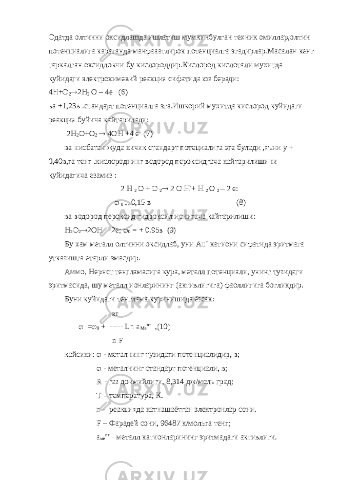 Одатда олтинни оксидлашда ишлатиш мумкинбулган техник омиллар,олтин потенциалига караганда манфааатлирок потенциалга эгадирлар.Масалан кенг таркалган оксидловчи-бу кислороддир.Кислород кислотали мухитда куйидаги электрокимевий реакция сифатида юз беради: 4Н+О 2  2Н 2 О – 4е (6) ва +1,23в .стандарт потенциалга эга.Ишкорий мухитда кислород куйидаги реакция буйича кайтарилади: 2Н 2 О+О 2  4ОН +4 е (7) ва нисбатан жуда кичик стандарт потециалига эга булади ,яъни у + 0,40в,га тенг .кислороднинг водород пероксидгача кайтарилишини куйидагича езамиз : 2 Н 2 О + О 2  2 О Н - + Н 2 О 2 – 2 е:  0 = - 0,15 в (8) ва водород пероксид гидроксил ионигача кайтарилиши: Н 2 О 2  2ОН -2е;  0 = + 0.95в (9) Бу хам металл олтинни оксидлаб, уни Au + катиони сифатида эритмага утказишга етарли эмасдир. Аммо, Нернст тенгламасига кура, металл потенциали, унинг тузидаги эритмасида, шу металл ионларининг (активлигига) фаоллигига богликдир. Буни куйидаги тенглама куринишида ёзсак: RT  =  0 + ----- Ln a Me n + ,(10) n F кайсики:  - металнинг тузидаги потенциалидир, в;  - металнинг стандарт потенциали, в; R - газ доимийлиги, 8,314 дж/моль град; T – температура, К. n - реакцияда катнашаётган электронлар сони. F – Фарадей сони, 96487 к/мольга тенг; а ме n + - металл катионларининг эритмадаги активлиги. 