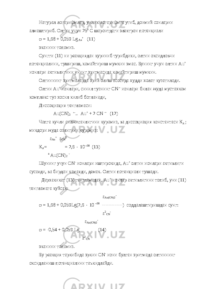 Натурал логарифмлар, унлик логарифмга утиб, доимий сонларни алмаштириб. Олтин учун 25 0 С шароитдаги электрон потенциали  = 1,68 + 0,059 Lg Au + (11) эканини топамиз. Сунгги (11) ни реакциядан куриниб турибдики, олтин оксидловчи потенциалини, тушириш, камайтириш мумкин эмас. Бунинг учун олтин Au + ионлари активлигини унинг эритмасида камайтириш мумкин. Олтиннинг эритмаларда эрий олиш асосида худди холат кузатилади. Олтин Au + ионлари, синил тузнинг С N – ионлари билан жуда мустахкам комплекс туз хосил килиб богланади, Диссоциация тенгламаси: Au ( CN ) 2   Au + + 2 CN -- (12) Чапга кучли силжиганлигини курамиз, ва диссоциация константаси К д ; микдори жуда озлигини курамиз: a Au + a CN 2 К д =  = 2,6  10 –38 (13) а Au ( CN ) 2 - Шунинг учун CN - ионлари иштирокида, Au + олтин ионлари активлиги сусаяди, ва бирдан камаяди, демак. Олтин потенциали тушади. Дархакикат (13) тенгламадан, Au + ионлар активлигини топиб, уни (11) тенгламага куйсак: a Au ( CN )2 -  = 1,68 + 0,059 Lg (2,6  10 –38 -------------) соддалаштиришдан сунг: a 2 CN - a Au ( CN )2 -  = -0,54 + 0,059 Lg  (14) a 2 CN эканини топамиз. Бу реакция таркибида эркин CN - иони булган эритмада олтиннинг оксидланиш потенциалини таъкидлайди. 