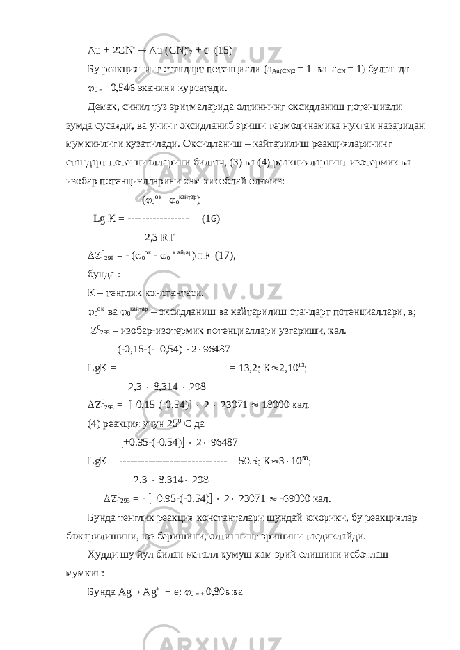 А u + 2 CN -  Au ( CN ) - 2 + e (15) Бу реакциянинг стандарт потенциали (а Au ( CN )2 = 1 ва a CN = 1) булганда  0 = - 0,546 эканини курсатади. Демак, синил туз эритмаларида олтиннинг оксидланиш потенциали зумда сусаяди, ва унинг оксидланиб эриши термодинамика нуктаи назаридан мумкинлиги кузатилади. Оксидланиш – кайтарилиш реакцияларининг стандарт потенциалларини билгач, (3) ва (4) реакцияларнинг изотермик ва изобар потенциалларини хам хисоблай оламиз: (  0 ок -  о кайтар ) Lg K = ----------------- (16) 2,3 RT  0 298 = - (  0 ок -  0 к айтар ) nF (17), бунда : К – тенглик константаси.  0 ок ва  0 кайтар – оксидланиш ва кайтарилиш стандарт потенциаллари, в;  0 298 – изобар-изотермик потенциаллари узгариши, кал. (-0,15-(- 0,54)  2  96487 LgK = ------------------------------ = 13,2; К  2,10 13 ; 2,3  8,314  298  0 298 = -[-0,15-(-0,54)]  2  23071  18000 кал. (4) реакция учун 25 0 С да  +0.95-(-0.54)   2  96487 LgK = ------------------------------ = 50.5; К  3  10 50 ; 2.3  8.314  298  0 298 = -  +0.95-(-0.54)   2  23071  -69000 кал. Бунда тенглик реакция константалари шундай юкорики, бу реакциялар бажарилишини, юз беришини, олтиннинг эришини тасдиклайди. Худди шу йул билан металл кумуш хам эрий олишини исботлаш мумкин: Бунда А g  А g + + e ;  0 = + 0,80в ва 