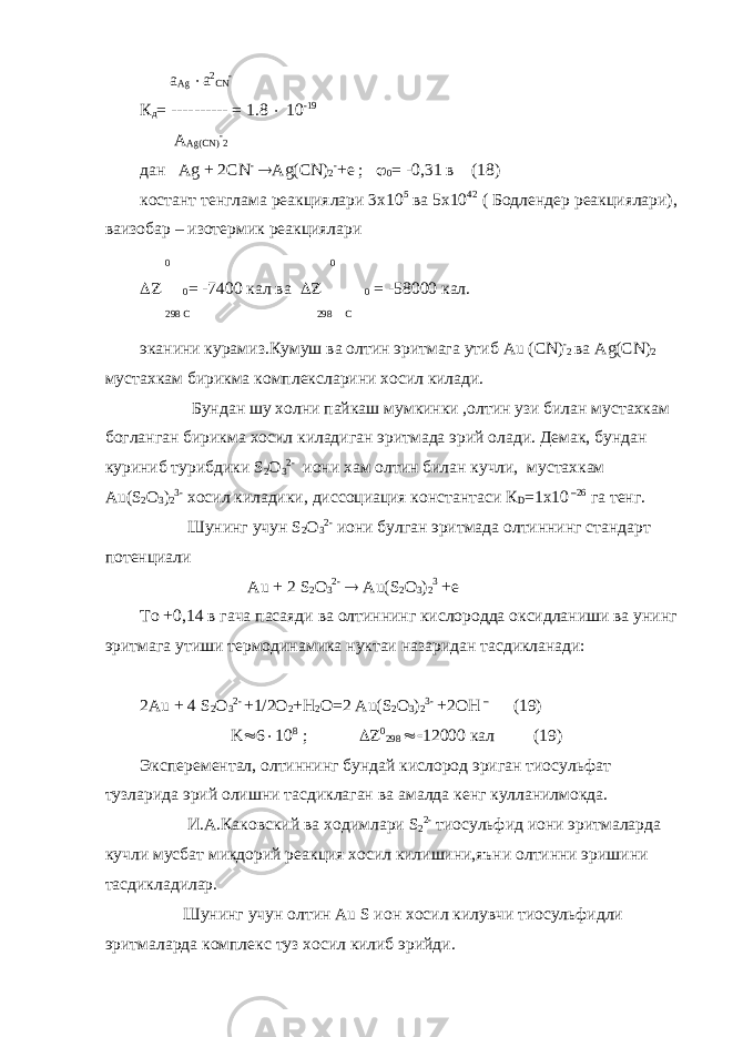  a Ag  a 2 CN - К д = ---------- = 1.8  10 -19 A Ag(CN) - 2 дан Ag + 2CN -  Ag(CN) 2 - +e ;  0 = -0,31 в (18) костант тенглама реакциялари 3х10 5 ва 5х10 42 ( Бодлендер реакциялари), ваизобар – изотермик реакциялари 0 0  0 = -7400 кал ва  0 = -58000 кал. 298 С 298 С эканини курамиз.Кумуш ва олтин эритмага утиб Au ( CN ) - 2 ва Ag ( CN ) 2 мустахкам бирикма комплексларини хосил килади. Бундан шу холни пайкаш мумкинки ,олтин узи билан мустахкам богланган бирикма хосил киладиган эритмада эрий олади. Демак, бундан куриниб турибдики S 2 O 3 2- иони хам олтин билан кучли, мустахкам Au ( S 2 O 3 ) 2 3- хосил киладики, диссоциация константаси К D =1 x 10 –26 га тенг. Шунинг учун S 2 O 3 2- иони булган эритмада олтиннинг стандарт потенциали Au + 2 S 2 O 3 2-  Au ( S 2 O 3 ) 2 3 + e То +0,14 в гача пасаяди ва олтиннинг кислородда оксидланиши ва унинг эритмага утиши термодинамика нуктаи назаридан тасдикланади: 2Au + 4 S 2 O 3 2- +1/2O 2 +H 2 O=2 Au(S 2 O 3 ) 2 3- +2OH – (19) K   ;     0 кал (19) Эксперементал , олтиннинг бундай кислород эриган тиосульфат тузларида эрий олишни тасдиклаган ва амалда кенг кулланилмокда . И . А . Каковский ва ходимлари S 2 2- тиосульфид иони эритмаларда кучли мусбат микдорий реакция хосил килишини,яъни олтинни эришини тасдикладилар. Шунинг учун олтин Au S ион хосил килувчи тиосульфидли эритмаларда комплекс туз хосил килиб эрийди. 