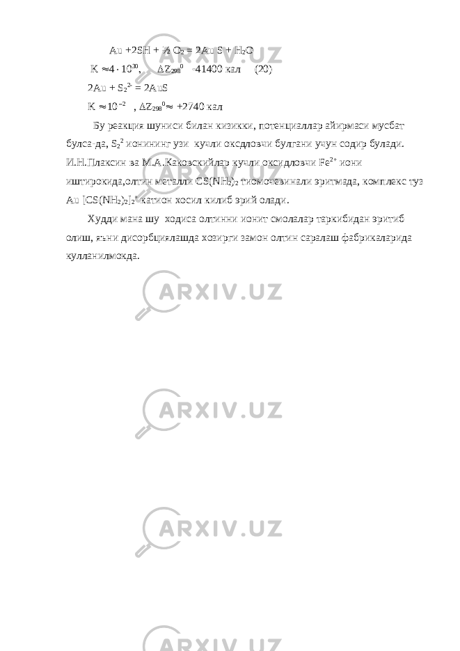  Au +2SH + ½ O 2 = 2Au S + H 2 O K        кал (20) 2Au + S 2 2- = 2AuS K  10 –2 ,     +2740 кал Бу реакция шуниси билан кизикки , потенциаллар айирмаси мусбат булса - да , S 2 2 ионининг узи кучли оксдловчи булгани учун содир булади. И.Н.Плаксин ва М.А.Каковскийлар кучли оксидловчи Fe 2+ иони иштирокида , олтин металли CS(NH 2 ) 2 тиомочевинали эритмада , комплекс туз Au [CS(NH 2 ) 2 ] 2 + катион хосил килиб эрий олади . Худди мана шу ходиса олтинни ионит смолалар таркибидан эритиб олиш , яъни дисорбциялашда хозирги замон олтин саралаш фабрикаларида кулланилмокда . 