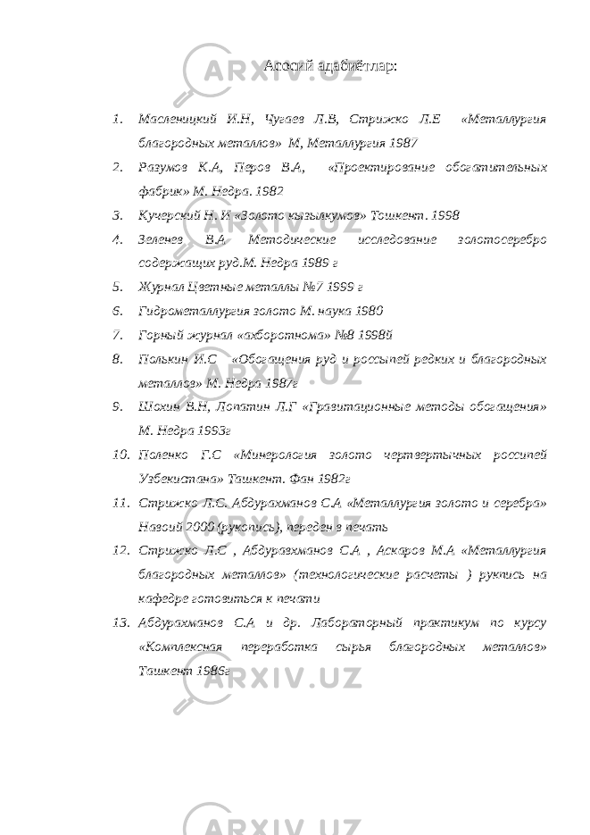 Асосий адабиётлар : 1. Масленицкий И.Н, Чугаев Л.В, Стрижко Л.Е «Металлургия благородных металлов» М, Металлургия 1987 2. Разумов К.А, Перов В.А, «Проектирование обогатительных фабрик» М. Недра. 1982 3. Кучерский Н. И «Золото кызылкумов» Тошкент. 1998 4. Зеленев В.А Методические исследование золотосеребро содержащих руд.М. Недра 1989 г 5. Журнал Цветные металлы №7 1999 г 6. Гидрометаллургия золото М. наука 1980 7. Горный журнал «ахборотнома» №8 1998й 8. Полькин И.С «Обогащения руд и россыпей редких и благородных металлов» М. Недра 1987г 9. Шохин В.Н, Лопатин Л.Г «Гравитационные методы обогащения» М. Недра 1993г 10. Поленко Г.С «Минерология золото чертвертычных россипей Узбекистана» Ташкент. Фан 1982г 11. Стрижко Л.С. Абдурахманов С.А «Металлургия золото и серебра» Навоий 2000 (рукопись), переден в печать 12. Стрижко Л.С , Абдуравхманов С.А , Аскаров М.А «Металлургия благородных металлов» (технологические расчеты ) рукпись на кафедре готовиться к печати 13. Абдурахманов С.А и др. Лабораторный практикум по курсу «Комплексная переработка сырья благородных металлов» Ташкент 1986г 