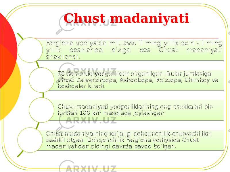 Chust madaniyati Farg‘ona vodiysida mil. avv. II ming yillik oxiri - I ming yillik boshlarida o‘ziga xos Chust madaniyati shakllandi. 70 dan ortiq yodgorliklar o‘rganilgan. Bular jumlasiga Chust Dalvarzintepa, Ashqoltepa, Bo‘ztepa, Chimboy va boshqalar kiradi. Chust madaniyati yodgorliklarining eng chekkalari bir- biridan 100 km masofada joylashgan Chust madaniyatning xo‘jaligi dehqonchilik-chorvachilikni tashkil etgan. Dehqonchilik Farg‘ona vodiysida Chust madaniyatidan oldingi davrda paydo bo‘lgan. 38 11 121B 30 32 26 32 26 32 16 17 