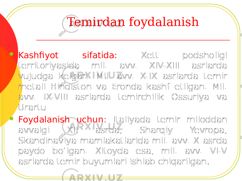 Temirdan foydalanish  Kashfiyot sifatida: Xett podsholigi territoriyasida mil. avv. XIV-XIII asrlarda vujudga kelgan. Mil. avv. X-IX asrlarda temir metali Hindiston va Eronda kashf etilgan. Mil. avv. IX-VIII asrlarda temirchilik Ossuriya va Urartu  Foydalanish uchun : Italiyada temir miloddan avvalgi XII asrda, Sharqiy Yevropa, Skandinaviya mamlakatlarida mil. avv. X asrda paydo bo‘lgan. Xitoyda esa, mil. avv. VI-V asrlarda temir buyumlari ishlab chiqarilgan . 