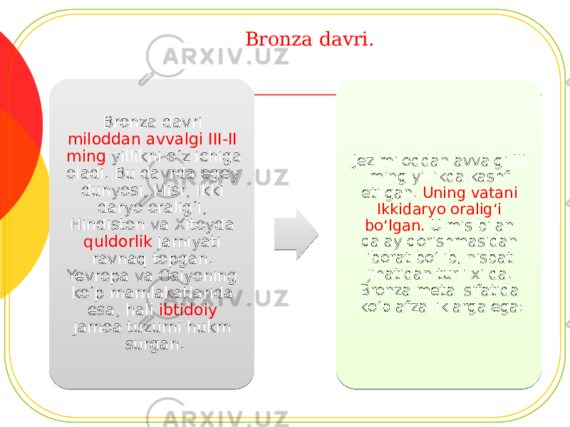 Bronza davri. Bronza davri miloddan avvalgi III-II ming yillikni o‘z ichiga oladi. Bu davrda egey dunyosi, Misr, Ikki daryo oralig‘i, Hindiston va Xitoyda quldorlik jamiyati ravnaq topgan. Yevropa va Osiyoning ko‘p mamlakatlarida esa, hali ibtidoiy jamoa tuzumi hukm surgan. Jez miloddan avvalgi III ming yillikda kashf etilgan. Uning vatani Ikkidaryo oralig‘i bo‘lgan. U mis bilan qalay qorishmasidan iborat bo‘lib, nisbat jihatidan turli xilda. Bronza metal sifatida ko‘p afzalliklarga ega: 04 170C 170C 11 06 0A1C 0A09 1F 211C 03 05 24 15 0E 0C 03 22 121C 27 170C 0E16 2907 1415 26 2903 21 0C 22 04 15 