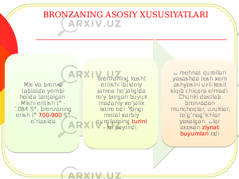 BRONZANING ASOSIY XUSUSIYATLARI Mis va bronza tabiatda yombi holida tarqalgan. Misni eritish t° - 1084 S°, bronzaning erish t° 700-900 S° o‘rtasida. Bronzaning kashf etilishi ibtidoiy jamoa ho‘jaligida ro‘y bergan buyuk madaniy xo‘jalik ixtiro edi. Yangi metal xarbiy qurollarning turini ko‘paytirdi. U mehnat qurollari yasashda tosh xom ashyosini uzil-kesil siqib chiqara olmadi. Chunki dastlab bronzadan munchoqlar, uzuklar, to‘g‘nag‘ichlar yasalgan. Ular asosan ziynat buyumlari edi. 1E 16 1B 1E 01 0E 30 032F2B 06190516 04 0E 22 05 17 0C 17 211C 16 15 29 11 0912 12 32 2605 17 16 11 0912 08 261C 0E 