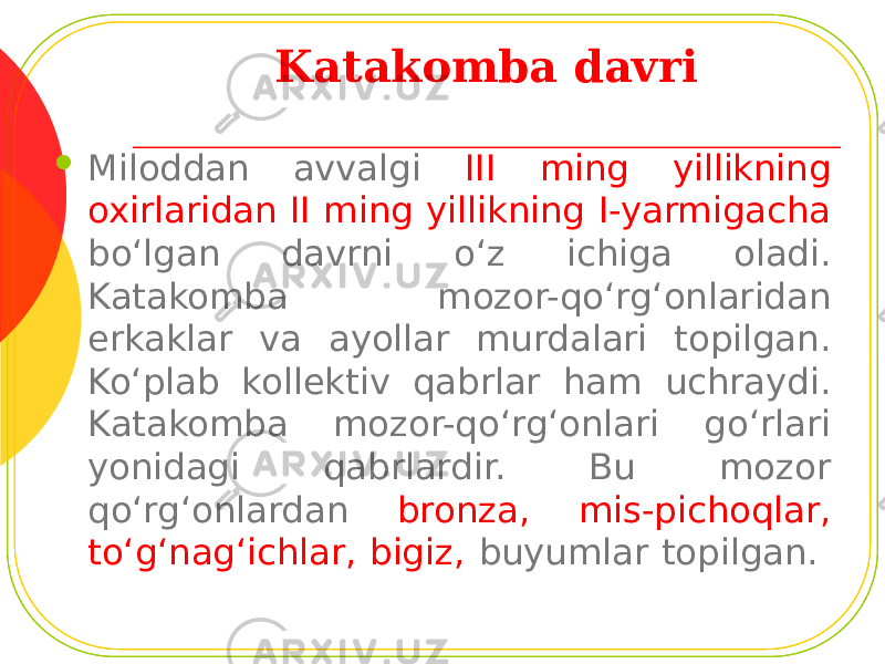 Katakomba davri  Miloddan avvalgi III ming yillikning oxirlaridan II ming yillikning I-yarmigacha bo‘lgan davrni o‘z ichiga oladi. Katakomba mozor-qo‘rg‘onlaridan erkaklar va ayollar murdalari topilgan. Ko‘plab kollektiv qabrlar ham uchraydi. Katakomba mozor-qo‘rg‘onlari go‘rlari yonidagi qabrlardir. Bu mozor qo‘rg‘onlardan bronza, mis-pichoqlar, to‘g‘nag‘ichlar, bigiz, buyumlar topilgan. 