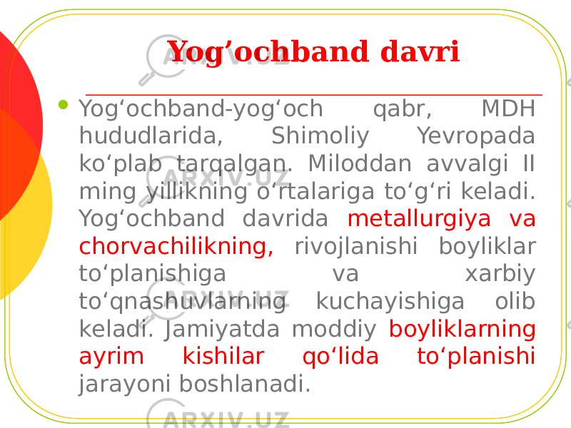 Yog’ochband davri  Yog‘ochband-yog‘och qabr, MDH hududlarida, Shimoliy Yevropada ko‘plab tarqalgan. Miloddan avvalgi II ming yillikning o‘rtalariga to‘g‘ri keladi. Yog‘ochband davrida metallurgiya va chorvachilikning, rivojlanishi boyliklar to‘planishiga va xarbiy to‘qnashuvlarning kuchayishiga olib keladi. Jamiyatda moddiy boyliklarning ayrim kishilar qo‘lida to‘planishi jarayoni boshlanadi. 