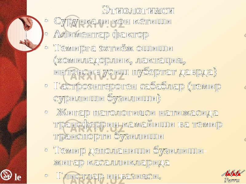 le k Ferru m le k Ferru m Этиологияси• Сурункали кон кетиши • Алиментар фактор • Темирга эхтиёж ошиши ( хомиладорлик , лактация, интенсив усиш пубертат даврда ) • Гастроэнтероген сабаблар ( темир сурилиши бузилиши ) • Жигар патологияси натижасида трансферрин камайиши ва темир транспорти бузилиши • Темир деполаниши бузилиши - жигар касалликларида • Глистлар инвазияси . 