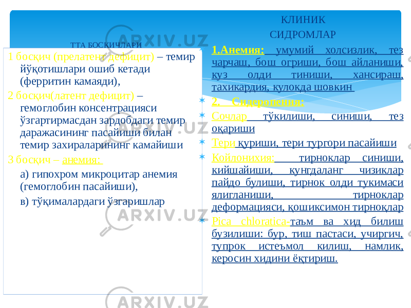 ТТА БОСҚИЧЛАРИ 1 босқич (прелатент дефицит) – темир йўқотишлари ошиб кетади (ферритин камаяди), 2 босқич(латент дефицит) – гемоглобин консентрацияси ўзгартирмасдан зардобдаги темир даражасининг пасайиши билан темир захираларининг камайиши 3 босқич – анемия: а) гипохром микроцитар анемия (гемоглобин пасайиши), в) тўқималардаги ўзгаришлар КЛИНИК СИДРОМЛАР  1.Анемия: умумий холсизлик, тез чарчаш, бош огриши, бош айланиши, куз олди тиниши, хансираш, тахикардия, кулокда шовкин  2. Сидеропения:  Сочлар тўкилиши, синиши, тез оқариши  Тери қуриши, тери тургори пасайиши  Койлонихия: тирноклар синиши, кийшайиши, кунгдаланг чизиклар пайдо булиши, тирнок олди тукимаси ялигланиши, тирноклар деформацияси, қошиксимон тирноқлар  Pica chlоratica- таъм ва хид билиш бузилиши: бур, тиш пастаси, учиргич, тупрок истеъмол килиш, намлик, керосин хидини ёқтириш. 