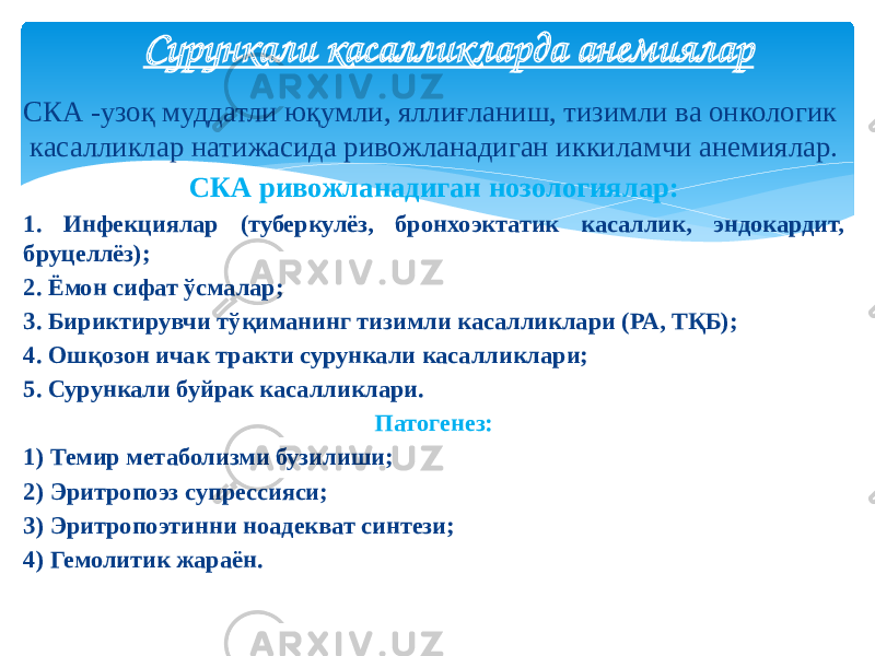 СКА -узоқ муддатли юқумли, яллиғланиш, тизимли ва онкологик касалликлар натижасида ривожланадиган иккиламчи анемиялар. СКА ривожланадиган нозологиялар: 1. Инфекциялар (туберкулёз, бронхоэктатик касаллик, эндокардит, бруцеллёз); 2. Ёмон сифат ўсмалар; 3. Бириктирувчи тўқиманинг тизимли касалликлари (РА, ТҚБ); 4. Ошқозон ичак тракти сурункали касалликлари; 5. Сурункали буйрак касалликлари. Патогенез: 1) Темир метаболизми бузилиши; 2) Эритропоэз супрессияси; 3) Эритропоэтинни ноадекват синтези; 4) Гемолитик жараён. Сурункали касалликларда анемиялар 