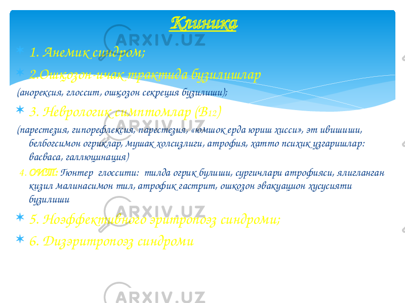  1. Анемик синдром;  2.Ошқозон-ичак трактида бузилишлар (анорексия, глоссит, ошқозон секреция бузилиши);  3. Неврологик симптомлар (В 12 ) (парестезия, гипорефлексия, парестезия, «юмшок ерда юриш хисси», эт ивишиши, белбогсимон огриклар, мушак холсизлиги, атрофия, хатто психик узгаришлар: васваса, галлюцинация) 4. ОИТ: Гюнтер глоссити: тилда огрик булиши, сургичлари атрофияси, ялигланган кизил малинасимон тил, атрофик гастрит, ошкозон эвакуацион хусусияти бузилиши  5. Ноэффективного эритропоэз синдроми;  6. Дизэритропоэз синдроми Клиника 