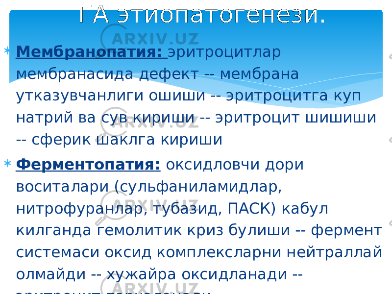  Мембранопатия: эритроцитлар мембранасида дефект -- мембрана утказувчанлиги ошиши -- эритроцитга куп натрий ва сув кириши -- эритроцит шишиши -- сферик шаклга кириши  Ферментопатия: оксидловчи дори воситалари (сульфаниламидлар, нитрофуранлар, тубазид, ПАСК) кабул килганда гемолитик криз булиши -- фермент системаси оксид комплексларни нейтраллай олмайди -- хужайра оксидланади -- эритроцит парчаланади. ГА этиопатогенези. 