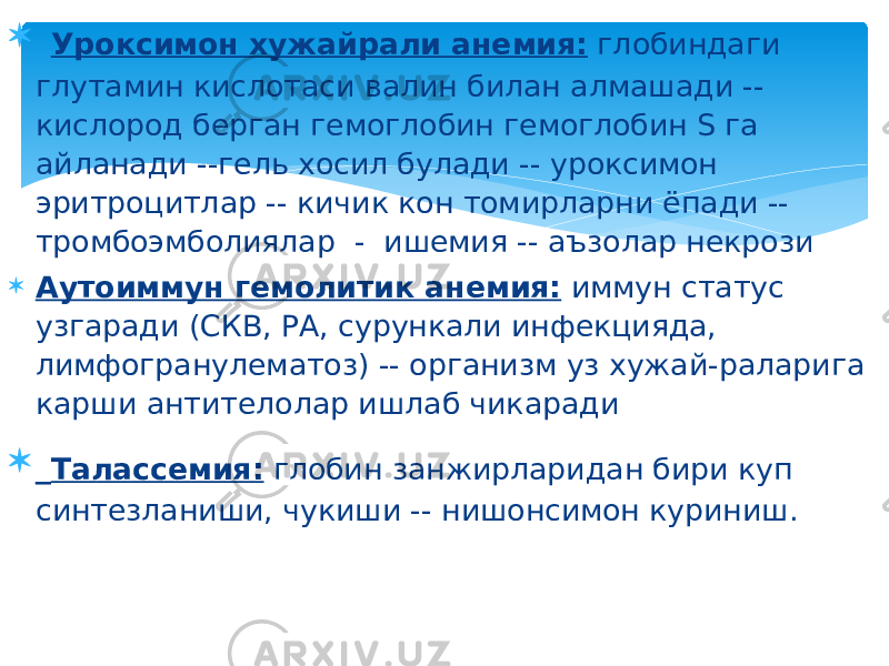  Уроксимон хужайрали анемия: глобиндаги глутамин кислотаси валин билан алмашади -- кислород берган гемоглобин гемоглобин S га айланади --гель хосил булади -- уроксимон эритроцитлар -- кичик кон томирларни ёпади -- тромбоэмболиялар - ишемия -- аъзолар некрози  Аутоиммун гемолитик анемия: иммун статус узгаради (СКВ, РА, сурункали инфекцияда, лимфогранулематоз) -- организм уз хужай-раларига карши антителолар ишлаб чикаради  Талассемия: глобин занжирларидан бири куп синтезланиши, чукиши -- нишонсимон куриниш. 