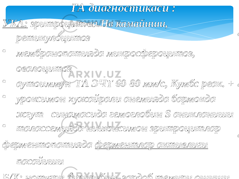 ГА диагностикаси : УКА: эритроцит ва Нв камайиши, ретикулоцитоз • мембранопатияда микросфероцитоз, овалоцитоз • аутоиммун ГА ЭЧТ 60-80 мм/с, Кумбс реак. + • уроксимон хужайрали анемияда бармокда жгут синамасида гемоглобин S аникланиши • талассемияда нишонсимон эритроцитлар ферментопатияда ферментлар активлиги пасайиши Б/Х : нотугри билирубин, зардоб темири ошиши Миелограммада : кизил усик гиперплазияси УСА : гемоглобинурия, гемосидеринурия. 