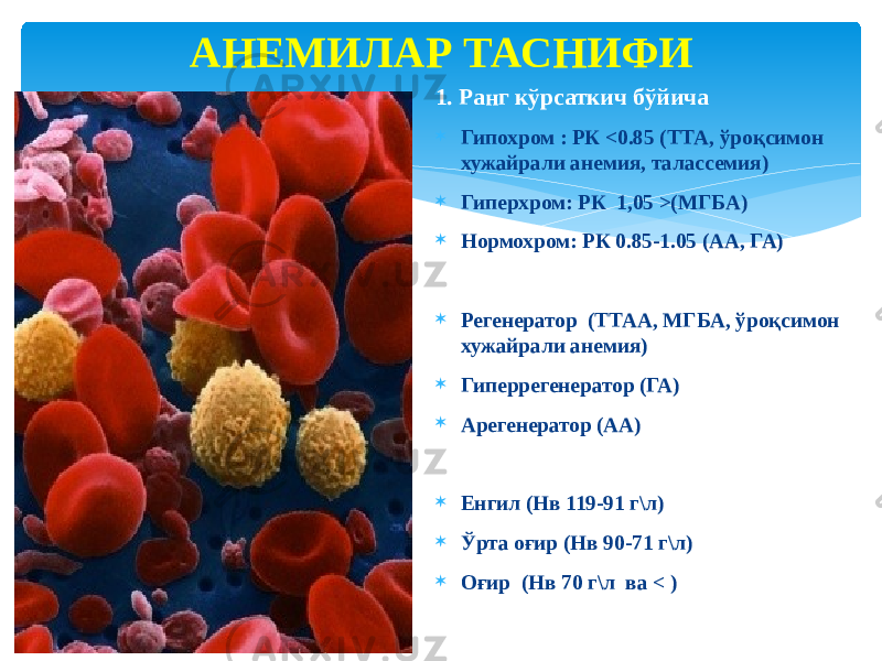 АНЕМИЛАР ТАСНИФИ 1. Ранг кўрсаткич бўйича  Гипохром : РК <0.85 (ТТА, ўроқсимон хужайрали анемия, талассемия)  Гиперхром: РК 1,05 >(МГБА)  Нормохром: РК 0.85-1.05 (АА, ГА) 2. Қон яратилиши бўйича  Регенератор (ТТАА, МГБА, ўроқсимон хужайрали анемия)  Гиперрегенератор (ГА)  Арегенератор (АА) 3. Оғирлик даражаси бўйича  Енгил (Нв 119-91 г\л)  Ўрта оғир (Нв 90-71 г\л)  Оғир (Нв 70 г\л ва < ) 