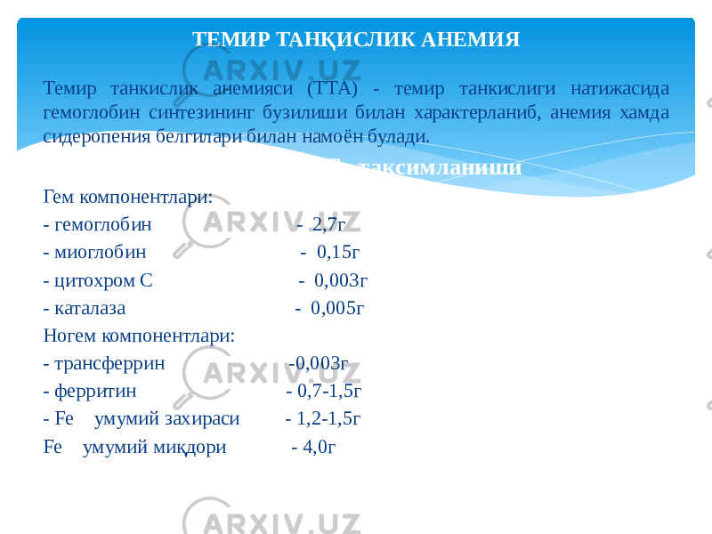 Темир танкислик анемияси (ТТА) - темир танкислиги натижасида гемоглобин синтезининг бузилиши билан характерланиб, анемия хамда сидеропения белгилари билан намоён булади. Организмда Fe тақсимланиши Гем компонентлари: - гемоглобин - 2,7г - миоглобин - 0,15г - цитохром С - 0,003г - каталаза - 0,005г Ногем компонентлари: - трансферрин -0,003г - ферритин - 0,7-1,5г - Fe умумий захираси - 1,2-1,5г Fe умумий миқдори - 4,0г ТЕМИР ТАНҚИСЛИК АНЕМИЯ 