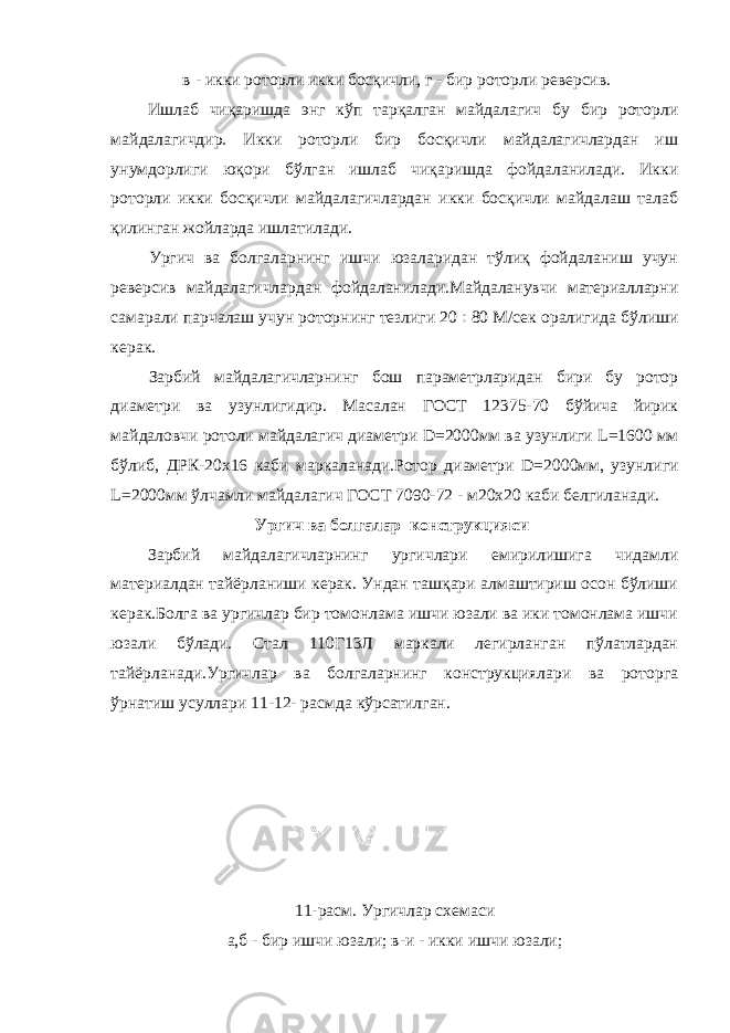  в - икки роторли икки босқичли, г - бир роторли реверсив. Ишлаб чиқаришда энг кўп тарқалган майдалагич бу бир роторли майдалагичдир. Икки роторли бир босқичли майдалагичлардан иш унумдорлиги юқори бўлган ишлаб чиқаришда фойдаланилади. Икки роторли икки босқичли майдалагичлардан икки босқичли майдалаш талаб қилинган жойларда ишлатилади. Ургич ва болгаларнинг ишчи юзаларидан тўлиқ фойдаланиш учун реверсив майдалагичлардан фойдаланилади.Майдаланувчи материалларни самарали парчалаш учун роторнинг тезлиги 20  80 М/сек оралигида бўлиши керак. Зарбий майдалагичларнинг бош параметрларидан бири бу ротор диаметри ва узунлигидир. Масалан ГОСТ 12375-70 бўйича йирик майдаловчи ротоли майдалагич диаметри D =2000мм ва узунлиги L =1600 мм бўлиб, ДРК-20х16 каби маркаланади.Ротор диаметри D =2000мм, узунлиги L =2000мм ўлчамли майдалагич ГОСТ 7090-72 - м20х20 каби белгиланади. Ургич ва болгалар конструкцияси Зарбий майдалагичларнинг ургичлари емирилишига чидамли материалдан тайёрланиши керак. Ундан ташқари алмаштириш осон бўлиши керак.Болга ва ургичлар бир томонлама ишчи юзали ва ики томонлама ишчи юзали бўлади. Стал 110Г13Л маркали легирланган пўлатлардан тайёрланади.Ургичлар ва болгаларнинг конструкциялари ва роторга ўрнатиш усуллари 11-12- расмда кўрсатилган. 11-расм. Ургичлар схемаси а,б - бир ишчи юзали; в-и - икки ишчи юзали; 