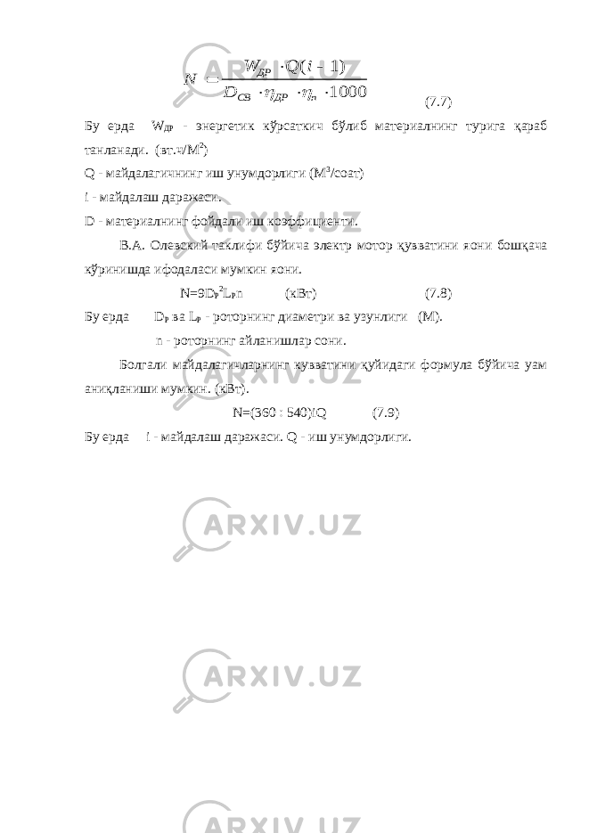 N W Q i D ДР СВ ДР n       ( )1 1000  (7.7) Бу ерда W ДР - энергетик кўрсаткич бўлиб материалнинг турига қараб танланади. (вт.ч/М 2 ) Q - майдалагичнинг иш унумдорлиги (М 3 /соат) i - майдалаш даражаси. D - материалнинг фойдали иш коэффициенти. В.А. Олевский таклифи бўйича электр мотор қувватини я o ни бошқача кўринишда ифодаласи мумкин я o ни. N =9 D Р 2 L Р n (кВт) (7.8) Бу ерда D Р ва L Р - роторнинг диаметри ва узунлиги (М). n - роторнинг айланишлар сони. Болгали майдалагичларнинг кувватини қуйидаги формула бўйича уам аниқланиши мумкин. (кВт). N =(360  540) iQ (7.9) Бу ерда i - майдалаш даражаси. Q - иш унумдорлиги. 