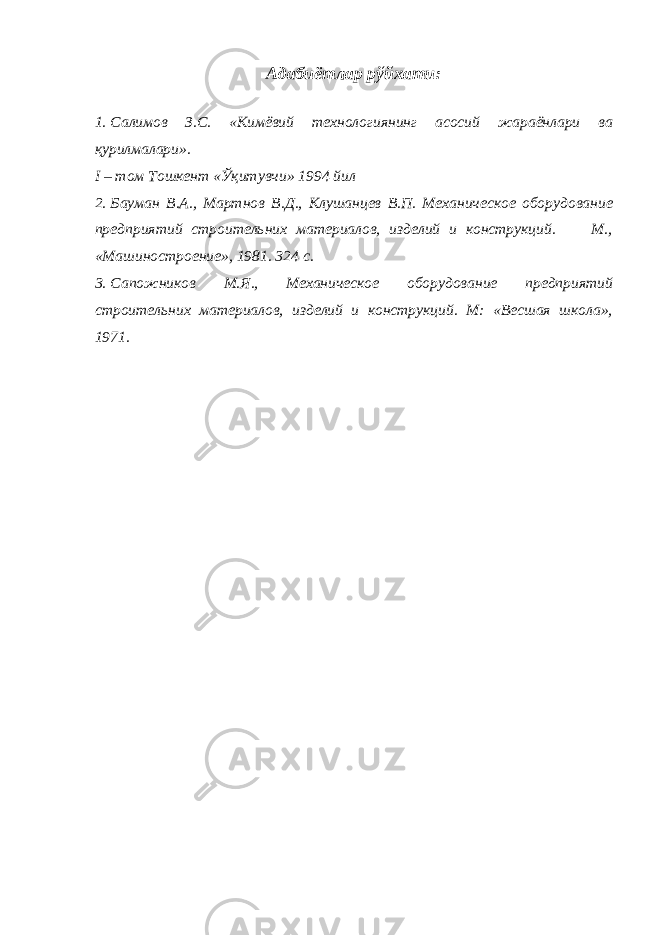 Адабиётлар рўйхати : 1. Салимов З.С. «Кимёвий технологиянинг асосий жараёнлари ва қурилмалари». I – том Тошкент «Ўқитувчи» 1994 йил 2. Бауман В.А., Мартнов В.Д., Клушанцев В.П. Механическое оборудование предприятий строительних материалов, изделий и конструкций. М., «Машиностроение», 1981. 324 с. 3. Сапожников М.Я., Механическое оборудование предприятий строительних материалов, изделий и конструкций. М: «Весшая школа», 1971. 