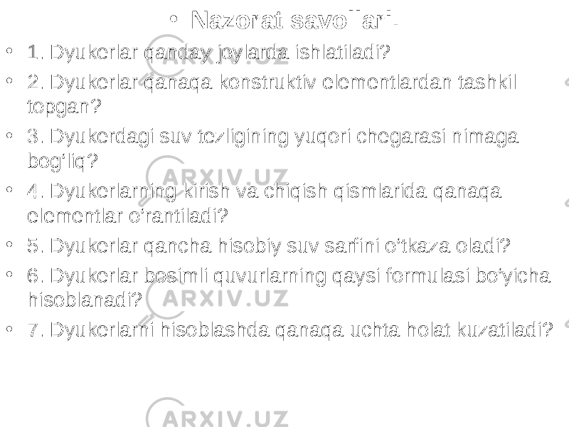 • Nazorat savollari . • 1. Dyukerlar qanday joylarda ishlatiladi? • 2. Dyukerlar qanaqa konstruktiv elementlardan tashkil topgan? • 3. Dyukerdagi suv tezligining yuqori chegarasi nimaga bog‘liq? • 4. Dyukerlarning kirish va chiqish qismlarida qanaqa elementlar o‘rantiladi? • 5. Dyukerlar qancha hisobiy suv sarfini o‘tkaza oladi? • 6. Dyukerlar bosimli quvurlarning qaysi formulasi bo‘yicha hisoblanadi? • 7. Dyukerlarni hisoblashda qanaqa uchta holat kuzatiladi? 