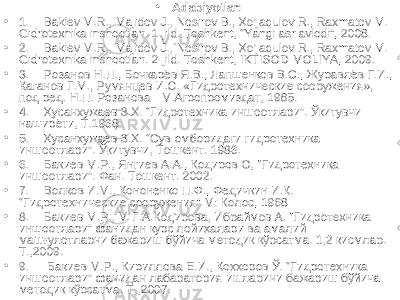 • Adabiyotlar: • 1. Bakiev M.R., Majidov J., Nosirov B., Xo’jaqulov R., Raxmatov M. Gidrotexnika inshootlari. 1-jild. Toshkent, “Yangi asr avlodi”, 2008. • 2. Bakiev M.R., Majidov J., Nosirov B., Xo’jaqulov R., Raxmatov M. Gidrotexnika inshootlari. 2-jild. Toshkent, IKTISOD-MOLIYA, 2009. • 3. Розанов Н.П., Бочкарёв Я.В., Лапшенков В.С., Журавлёв Г.И., Каганов Г.М., Румянцев И.С. «Гидротехнические сооружения», под ред. Н.П. Розанова - М.Агропромиздат, 1985. • 4. Хусанхужаев З.Х. “ Гидротехника иншоотлари ” . Ўқитувчи- наширёти, Т.1968 • 5. Хусанхужаев З.Х. “Сув омборидаги гидротехника иншоотлари”. Ўқитувчи, Тошкент. 1986. • 6. Бакиев М.Р., Янгиев А.А., Кодиров О, “ Гидротехника иншоотлари ” . Фан. Тошкент. 2002. • 7. Волков И.М., Кононенко П.Ф., Федичкин И.К. “ Гидротехнические сооружения ” М: Колос, 1968 • 8. Бакиев М.Р., М-Г.А.Кодирова, Ибраймов А. “Гидротехника иншоотлари” фанидан курс лойихалари ва амалий машғулотларни бажариш бўйича методик кўрсатма. 1,2 қисмлар. Т.,2009. • 9. Бакиев М.Р., Кириллова Е.И., Коххоров Ў. “Гидротехника иншоотлари” фанидан лабаратория ишларини бажариш бўйича методик кўрсатма. Т.,2007. 