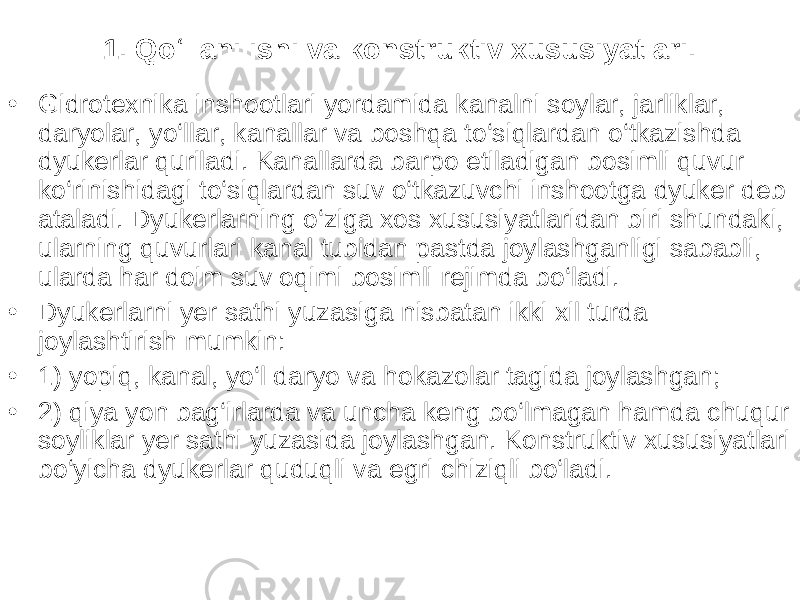 1. Qo‘llanilishi va konstruktiv xususiyatlari. • Gidrotexnika inshootlari yordamida kanalni soylar, jarliklar, daryolar, yo‘llar, kanallar va boshqa to‘siqlardan o‘tkazishda dyukerlar quriladi. Kanallarda barpo etiladigan bosimli quvur ko‘rinishidagi to‘siqlardan suv o‘tkazuvchi inshootga dyuker deb ataladi. Dyukerlarning o‘ziga xos xususiyatlaridan biri shundaki, ularning quvurlari kanal tubidan pastda joylashganligi sababli, ularda har doim suv oqimi bosimli rejimda bo‘ladi. • Dyukerlarni yer sathi yuzasiga nisbatan ikki xil turda joylashtirish mumkin: • 1) yopiq, kanal, yo‘l daryo va hokazolar tagida joylashgan; • 2) qiya yon bag‘irlarda va uncha keng bo‘lmagan hamda chuqur soyliklar yer sathi yuzasida joylashgan. Konstruktiv xususiyatlari bo‘yicha dyukerlar quduqli va egri chiziqli bo‘ladi . 