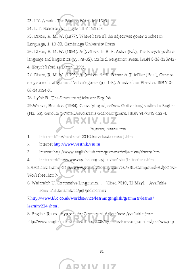 23. I.V. Arnold. The English Word. M. 1973. 24. L.T. Boboxonova, Ingliz tili stilistikasi. 25. Dixon, R. M. W. (1977). Where have all the adjectives gone? Studies in Language, 1, 19-80. Cambridge University Press 26. Dixon, R. M. W. (1994). Adjectives. In R. E. Asher (Ed.), The Encyclopedia of language and linguistics (pp. 29-35). Oxford: Pergamon Press. ISBN 0-08-035943- 4. (Republished as Dixon 1999). 27. Dixon, R. M. W. (1999). Adjectives. In K. Brown & T. Miller (Eds.), Concise encyclopedia of grammatical categories (pp. 1-8). Amsterdam: Elsevier. ISBN 0- 08-043164-X. 28. Ilyish B., The Structure of Modern English. 29.Warren, Beatrice. (1984). Classifying adjectives. Gothenburg studies in English (No. 56). G ц teborg: Acta Universitatis Gothoburgensis. ISBN 91-7346-133-4. Internet resources 1. Internet http://madrasati2010.bravehost.com/adj.htm 2. Internet http://www.vestnik.vsu.ru 3. Internet:http://www.englishclub.com/grammar/adjectives/theory.htm 4. Inbternet:http://www.englishlanguage.ru/main/definitearticle.htm 5.Available from: <http://www.yourdictionary.com/esl/ESL-Compound-Adjective- Worksheet.html> 6. Weinreich U. Contrastive Linguistics. . - [Cited 2010, 09 May]. - Available from: bibl.kma.mk.ua/pgf/pidruchnuk 7. http://www.bbc.co.uk/worldservice/learningenglish/grammar/learnit/ learnitv224.shtml 8. English Rules - Hyphens for Compound Adjectives: Available from: http://www.englishrules.com/writing/2005/hyphens-for-compound-adjectives.php 51 